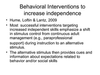 Behavioral Interventions to
increase independence
• Hume, Loftin & Lantz, 2009
• Most successful interventions targeting
increased independent skills emphasize a shift
in stimulus control from continuous adult
management (e.g., paraprofessional
support) during instruction to an alternative
stimulus.
• The alternative stimulus then provides cues and
information about expectations related to
behavior and/or social skills
 