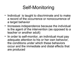 Self-Monitoring
• Individual is taught to discriminate and to make
a record of the occurrence or nonoccurrence of
a target behavior
• Increases independence because the individual
is the agent of the intervention (as opposed to a
teacher or another adult)
• In order to self-monitor, an individual must pay
adequate attention to his or her own behavior,
the conditions under which these behaviors
occur and the immediate and distal effects that
are produced
 