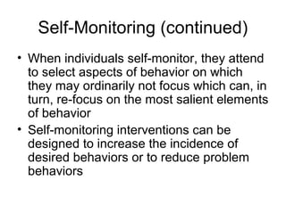 Self-Monitoring (continued)
• When individuals self-monitor, they attend
to select aspects of behavior on which
they may ordinarily not focus which can, in
turn, re-focus on the most salient elements
of behavior
• Self-monitoring interventions can be
designed to increase the incidence of
desired behaviors or to reduce problem
behaviors
 