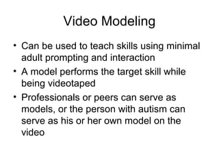 Video Modeling
• Can be used to teach skills using minimal
adult prompting and interaction
• A model performs the target skill while
being videotaped
• Professionals or peers can serve as
models, or the person with autism can
serve as his or her own model on the
video
 