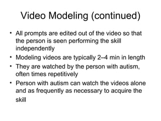 Video Modeling (continued)
• All prompts are edited out of the video so that
the person is seen performing the skill
independently
• Modeling videos are typically 2–4 min in length
• They are watched by the person with autism,
often times repetitively
• Person with autism can watch the videos alone
and as frequently as necessary to acquire the
skill
 