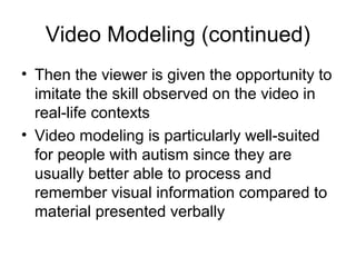 Video Modeling (continued)
• Then the viewer is given the opportunity to
imitate the skill observed on the video in
real-life contexts
• Video modeling is particularly well-suited
for people with autism since they are
usually better able to process and
remember visual information compared to
material presented verbally
 