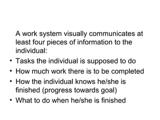A work system visually communicates at
least four pieces of information to the
individual:
• Tasks the individual is supposed to do
• How much work there is to be completed
• How the individual knows he/she is
finished (progress towards goal)
• What to do when he/she is finished
 