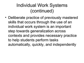 Individual Work Systems
(continued)
• Deliberate practice of previously mastered
skills that occurs through the use of an
individual work system is an important
step towards generalization across
contexts and provides necessary practice
to help students perform tasks
automatically, quickly, and independently
 