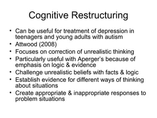 Cognitive Restructuring
• Can be useful for treatment of depression in
teenagers and young adults with autism
• Attwood (2008)
• Focuses on correction of unrealistic thinking
• Particularly useful with Aperger’s because of
emphasis on logic & evidence
• Challenge unrealistic beliefs with facts & logic
• Establish evidence for different ways of thinking
about situations
• Create appropriate & inappropriate responses to
problem situations
 