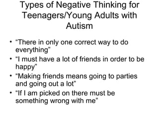 Types of Negative Thinking for
Teenagers/Young Adults with
Autism
• “There in only one correct way to do
everything”
• “I must have a lot of friends in order to be
happy”
• “Making friends means going to parties
and going out a lot”
• “If I am picked on there must be
something wrong with me”
 