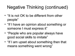 Negative Thinking (continued)
• “It is not OK to be different from other
people”
• “If I have an opinion about something or
someone I must express it”
• “People who are popular always have
good social skills to imitate”
• “If I am upset about something then that
means something went wrong”
 