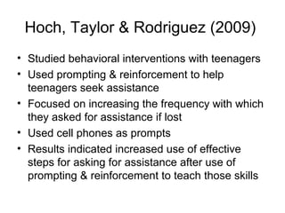 Hoch, Taylor & Rodriguez (2009)
• Studied behavioral interventions with teenagers
• Used prompting & reinforcement to help
teenagers seek assistance
• Focused on increasing the frequency with which
they asked for assistance if lost
• Used cell phones as prompts
• Results indicated increased use of effective
steps for asking for assistance after use of
prompting & reinforcement to teach those skills
 