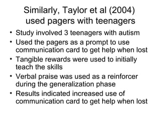 Similarly, Taylor et al (2004)
used pagers with teenagers
• Study involved 3 teenagers with autism
• Used the pagers as a prompt to use
communication card to get help when lost
• Tangible rewards were used to initially
teach the skills
• Verbal praise was used as a reinforcer
during the generalization phase
• Results indicated increased use of
communication card to get help when lost
 