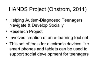 HANDS Project (Ohstrom, 2011)
• Helping Autism-Diagnosed Teenagers
Navigate & Develop Socially
• Research Project
• Involves creation of an e-learning tool set
• This set of tools for electronic devices like
smart phones and tablets can be used to
support social development for teenagers
 