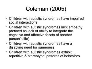 Coleman (2005)
• Children with autistic syndromes have impaired
social interactions
• Children with autistic syndromes lack empathy
(defined as lack of ability to integrate the
cognitive and affective facets of another
person’s life)
• Children with autistic syndromes have a
disabling need for sameness
• Children with autistic syndromes exhibit
repetitive & stereotypal patterns of behaviors
 