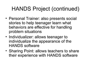 HANDS Project (continued)
• Personal Trainer: also presents social
stories to help teenager learn what
behaviors are effective for handling
problem situations
• Individualizer: allows teenager to
individualize the appearance of the
HANDS software
• Sharing Point: allows teachers to share
their experience with HANDS software
 