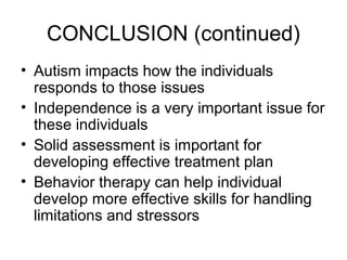 CONCLUSION (continued)
• Autism impacts how the individuals
responds to those issues
• Independence is a very important issue for
these individuals
• Solid assessment is important for
developing effective treatment plan
• Behavior therapy can help individual
develop more effective skills for handling
limitations and stressors
 