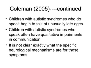 Coleman (2005)----continued
• Children with autistic syndromes who do
speak begin to talk at unusually late ages
• Children with autistic syndromes who
speak often have qualitative impairments
in communication
• It is not clear exactly what the specific
neurological mechanisms are for these
symptoms
 