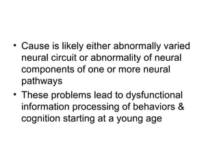 • Cause is likely either abnormally varied
neural circuit or abnormality of neural
components of one or more neural
pathways
• These problems lead to dysfunctional
information processing of behaviors &
cognition starting at a young age
 
