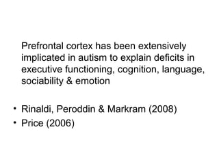 Prefrontal cortex has been extensively
implicated in autism to explain deficits in
executive functioning, cognition, language,
sociability & emotion
• Rinaldi, Peroddin & Markram (2008)
• Price (2006)
 
