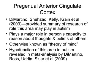 Pregenual Anterior Cingulate
Cortex
• DiMartino, Shehzad, Kelly, Krain et al
(2009)—provided summary of research of
role this area may play in autism
• Plays a major role in person’s capacity to
reason about thoughts & beliefs of others
• Otherwise known as “theory of mind”
• Hypofunction of this area in autism
revealed in meta-analysis by DiMartino,
Ross, Uddin, Sklar et al (2009)
 