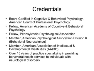 Credentials
• Board Certified in Cognitive & Behavioral Psychology,
American Board of Professional Psychology
• Fellow, American Academy of Cognitive & Behavioral
Psychology
• Fellow, Pennsylvania Psychological Association
• Member, American Psychological Association Division 6
(Behavioral Neuroscience)
• Member, American Association of Intellectual &
Developmental Disabilities (AAIDD)
• Over 15 years of practice specializing in providing
behavioral health services to individuals with
neurological disorders
 