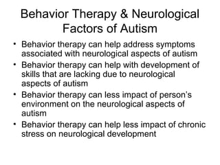 Behavior Therapy & Neurological
Factors of Autism
• Behavior therapy can help address symptoms
associated with neurological aspects of autism
• Behavior therapy can help with development of
skills that are lacking due to neurological
aspects of autism
• Behavior therapy can less impact of person’s
environment on the neurological aspects of
autism
• Behavior therapy can help less impact of chronic
stress on neurological development
 