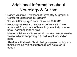 Additional Information about
Neurology & Autism
• Nancy Minshrew, Professor of Psychiatry & Director of
Center for Excellence in Research
• “Essential Pittsburgh” Radio Show on 06/08/12
• Neurological Research shows underactivity in more
advanced, frontal parts of brain & hyperactivity in more
basic, posterior parts of brain
• Means individuals with autism do not see comprehensive
view of what is happening but tend to get focused on
parts
• Also found that part of brain that gets person to focus on
themselves as part of situations is less activated in
autism
 