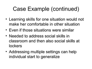 Case Example (continued)
• Learning skills for one situation would not
make her comfortable in other situation
• Even if those situations were similar
• Needed to address social skills in
classroom and then also social skills at
lockers
• Addressing multiple settings can help
individual start to generalize
 