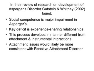 In their review of research on development of
Asperger’s Disorder Gutstein & Whitney (2002)
found:
• Social competence is major impairment in
Asperger’s
• Key deficit is experience-sharing relationships
• This process develops in manner different from
attachment & instrumental interactions
• Attachment issues would likely be more
consistent with Reactive Attachment Disorder
 