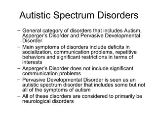 Autistic Spectrum Disorders
– General category of disorders that includes Autism,
Asperger’s Disorder and Pervasive Developmental
Disorder
– Main symptoms of disorders include deficits in
socialization, communication problems, repetitive
behaviors and significant restrictions in terms of
interests
– Asperger’s Disorder does not include significant
communication problems
– Pervasive Developmental Disorder is seen as an
autistic spectrum disorder that includes some but not
all of the symptoms of autism
– All of these disorders are considered to primarily be
neurological disorders
 