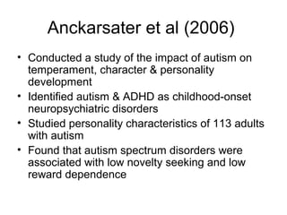 Anckarsater et al (2006)
• Conducted a study of the impact of autism on
temperament, character & personality
development
• Identified autism & ADHD as childhood-onset
neuropsychiatric disorders
• Studied personality characteristics of 113 adults
with autism
• Found that autism spectrum disorders were
associated with low novelty seeking and low
reward dependence
 