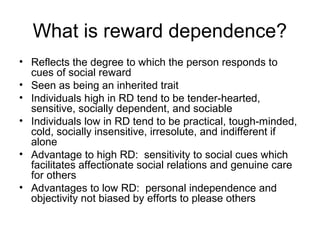 What is reward dependence?
• Reflects the degree to which the person responds to
cues of social reward
• Seen as being an inherited trait
• Individuals high in RD tend to be tender-hearted,
sensitive, socially dependent, and sociable
• Individuals low in RD tend to be practical, tough-minded,
cold, socially insensitive, irresolute, and indifferent if
alone
• Advantage to high RD: sensitivity to social cues which
facilitates affectionate social relations and genuine care
for others
• Advantages to low RD: personal independence and
objectivity not biased by efforts to please others
 