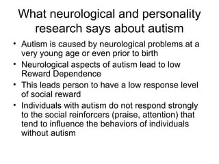 What neurological and personality
research says about autism
• Autism is caused by neurological problems at a
very young age or even prior to birth
• Neurological aspects of autism lead to low
Reward Dependence
• This leads person to have a low response level
of social reward
• Individuals with autism do not respond strongly
to the social reinforcers (praise, attention) that
tend to influence the behaviors of individuals
without autism
 