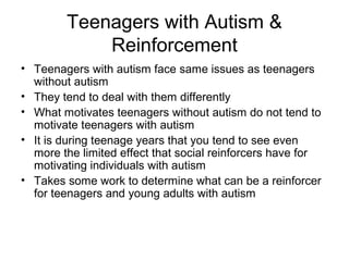 Teenagers with Autism &
Reinforcement
• Teenagers with autism face same issues as teenagers
without autism
• They tend to deal with them differently
• What motivates teenagers without autism do not tend to
motivate teenagers with autism
• It is during teenage years that you tend to see even
more the limited effect that social reinforcers have for
motivating individuals with autism
• Takes some work to determine what can be a reinforcer
for teenagers and young adults with autism
 