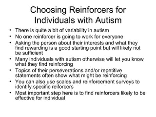 Choosing Reinforcers for
Individuals with Autism
• There is quite a bit of variability in autism
• No one reinforcer is going to work for everyone
• Asking the person about their interests and what they
find rewarding is a good starting point but will likely not
be sufficient
• Many individuals with autism otherwise will let you know
what they find reinforcing
• Topics of their perseverations and/or repetitive
statements often show what might be reinforcing
• You can also use scales and reinforcement surveys to
identify specific reiforcers
• Most important step here is to find reinforcers likely to be
effective for individual
 