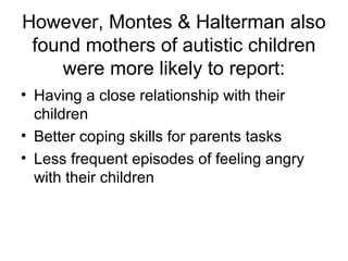 However, Montes & Halterman also
found mothers of autistic children
were more likely to report:
• Having a close relationship with their
children
• Better coping skills for parents tasks
• Less frequent episodes of feeling angry
with their children
 