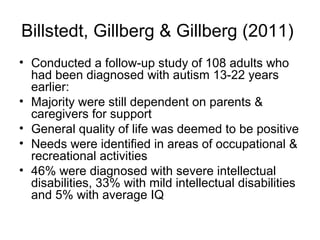 Billstedt, Gillberg & Gillberg (2011)
• Conducted a follow-up study of 108 adults who
had been diagnosed with autism 13-22 years
earlier:
• Majority were still dependent on parents &
caregivers for support
• General quality of life was deemed to be positive
• Needs were identified in areas of occupational &
recreational activities
• 46% were diagnosed with severe intellectual
disabilities, 33% with mild intellectual disabilities
and 5% with average IQ
 