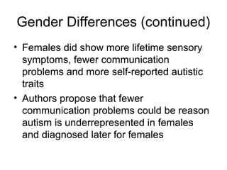 Gender Differences (continued)
• Females did show more lifetime sensory
symptoms, fewer communication
problems and more self-reported autistic
traits
• Authors propose that fewer
communication problems could be reason
autism is underrepresented in females
and diagnosed later for females
 