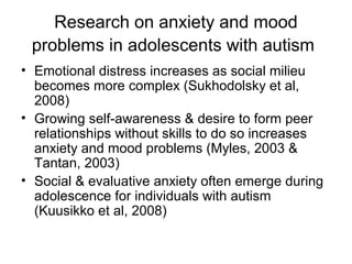 Research on anxiety and mood
problems in adolescents with autism
• Emotional distress increases as social milieu
becomes more complex (Sukhodolsky et al,
2008)
• Growing self-awareness & desire to form peer
relationships without skills to do so increases
anxiety and mood problems (Myles, 2003 &
Tantan, 2003)
• Social & evaluative anxiety often emerge during
adolescence for individuals with autism
(Kuusikko et al, 2008)
 