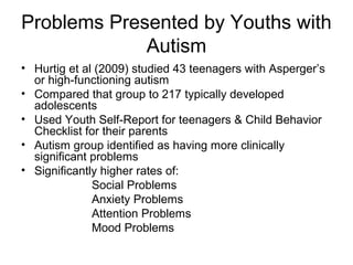 Problems Presented by Youths with
Autism
• Hurtig et al (2009) studied 43 teenagers with Asperger’s
or high-functioning autism
• Compared that group to 217 typically developed
adolescents
• Used Youth Self-Report for teenagers & Child Behavior
Checklist for their parents
• Autism group identified as having more clinically
significant problems
• Significantly higher rates of:
Social Problems
Anxiety Problems
Attention Problems
Mood Problems
 