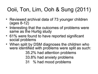 Ooii, Ton, Lim, Ooh & Sung (2011)
• Reviewed archival data of 73 younger children
(ages 8-12)
• Interesting that the outcomes of problems were
same as the Hurtig study
• 61% were found to have reported significant
social problems
• When split by DSM diagnoses the children who
were identified with problems were split as such:
35.2% had attention problems
33.8% had anxiety problems
31 % had mood problems
 