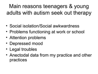 Main reasons teenagers & young
adults with autism seek out therapy
• Social isolation/Social awkwardness
• Problems functioning at work or school
• Attention problems
• Depressed mood
• Legal troubles
• Anectodal data from my practice and other
practices
 