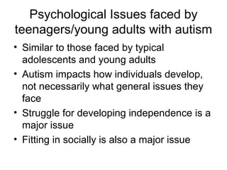 Psychological Issues faced by
teenagers/young adults with autism
• Similar to those faced by typical
adolescents and young adults
• Autism impacts how individuals develop,
not necessarily what general issues they
face
• Struggle for developing independence is a
major issue
• Fitting in socially is also a major issue
 