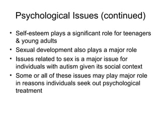 Psychological Issues (continued)
• Self-esteem plays a significant role for teenagers
& young adults
• Sexual development also plays a major role
• Issues related to sex is a major issue for
individuals with autism given its social context
• Some or all of these issues may play major role
in reasons individuals seek out psychological
treatment
 