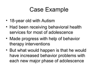 Case Example
• 18-year old with Autism
• Had been receiving behavioral health
services for most of adolescence
• Made progress with help of behavior
therapy interventions
• But what would happen is that he would
have increased behavior problems with
each new major phase of adolescence
 