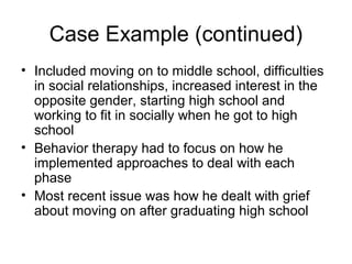 Case Example (continued)
• Included moving on to middle school, difficulties
in social relationships, increased interest in the
opposite gender, starting high school and
working to fit in socially when he got to high
school
• Behavior therapy had to focus on how he
implemented approaches to deal with each
phase
• Most recent issue was how he dealt with grief
about moving on after graduating high school
 