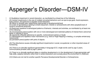 Asperger’s Disorder—DSM-IV
• (I) Qualitative impairment in social interaction, as manifested by at least two of the following:
• (A) marked impairments in the use of multiple nonverbal behaviors such as eye-to-eye gaze, facial expression,
body posture, and gestures to regulate social interaction
(B) failure to develop peer relationships appropriate to developmental level
(C) a lack of spontaneous seeking to share enjoyment, interest or achievements with other people(D) lack of
social or emotional reciprocity
• (II) Restricted repetitive & stereotyped patterns of behavior, interests and activities, as manifested by at least one
of the following:
• (A) encompassing preoccupation with one or more stereotyped and restricted patterns of interest that is abnormal
either in intensity or focus
(B) apparently inflexible adherence to specific, nonfunctional routines or rituals
(C) stereotyped and repetitive motor mannerisms (e.g. hand or finger flapping or twisting, or complex whole-body
movements)
(D) persistent preoccupation with parts of objects
•
(III) The disturbance causes clinically significant impairments in social, occupational, or other important areas of
functioning.
(IV) There is no clinically significant general delay in language (E.G. single words used by age 2 years,
communicative phrases used by age 3 years)
(V) There is no clinically significant delay in cognitive development or in the development of age-appropriate self
help skills, adaptive behavior (other than in social interaction) and curiosity about the environment in childhood.
(VI) Criteria are not met for another specific Pervasive Developmental Disorder or Schizophrenia
 