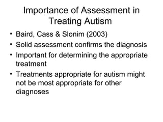 Importance of Assessment in
Treating Autism
• Baird, Cass & Slonim (2003)
• Solid assessment confirms the diagnosis
• Important for determining the appropriate
treatment
• Treatments appropriate for autism might
not be most appropriate for other
diagnoses
 