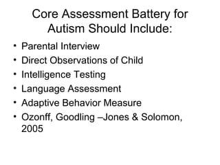 Core Assessment Battery for
Autism Should Include:
• Parental Interview
• Direct Observations of Child
• Intelligence Testing
• Language Assessment
• Adaptive Behavior Measure
• Ozonff, Goodling –Jones & Solomon,
2005
 