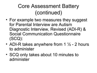 Core Assessment Battery
(continued)
• For example two measures they suggest
for Parental Interview are Autism
Diagnostic Interview, Revised (ADI-R) &
Social Communication Questionnaire
(SCQ):
• ADI-R takes anywhere from 1 ½ - 2 hours
to administer
• SCQ only takes about 10 minutes to
administer
 