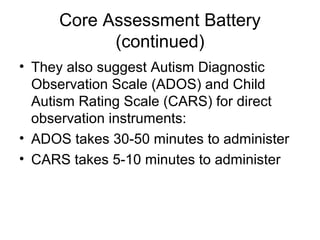 Core Assessment Battery
(continued)
• They also suggest Autism Diagnostic
Observation Scale (ADOS) and Child
Autism Rating Scale (CARS) for direct
observation instruments:
• ADOS takes 30-50 minutes to administer
• CARS takes 5-10 minutes to administer
 