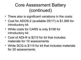 Core Assessment Battery
(continued)
• There also is significant variations in the costs:
• Cost for ADOS-2 (available 05/17) is $1,995 for
introductory kit
• While costs for CARS is only $158 for
introductory kit
• Cost of ADI-R is $210 for kit that includes
materials for 10 assessments
• While SCQ is $115 for kit that includes materials
for 20 assessments
 