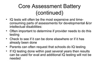 Core Assessment Battery
(continued)
• IQ tests will often be the most expensive and time-
consuming parts of assessments for developmental &/or
intellectual disabilities:
• Often important to determine if provider needs to do this
testing
• Check to see if it can be done elsewhere or if it has
already been done
• Parents can often request that schools do IQ testing
• If IQ testing done within past several years then results
can be used for eval and additional IQ testing will not be
needed
 